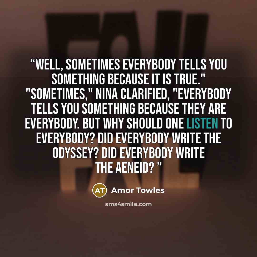 “Well, sometimes everybody tells you something because it is true." "Sometimes," Nina clarified, "everybody tells you something because they are everybody. But why should one listen to everybody? Did everybody write the Odyssey? Did everybody write the Aeneid?” quote by Amor Towles
