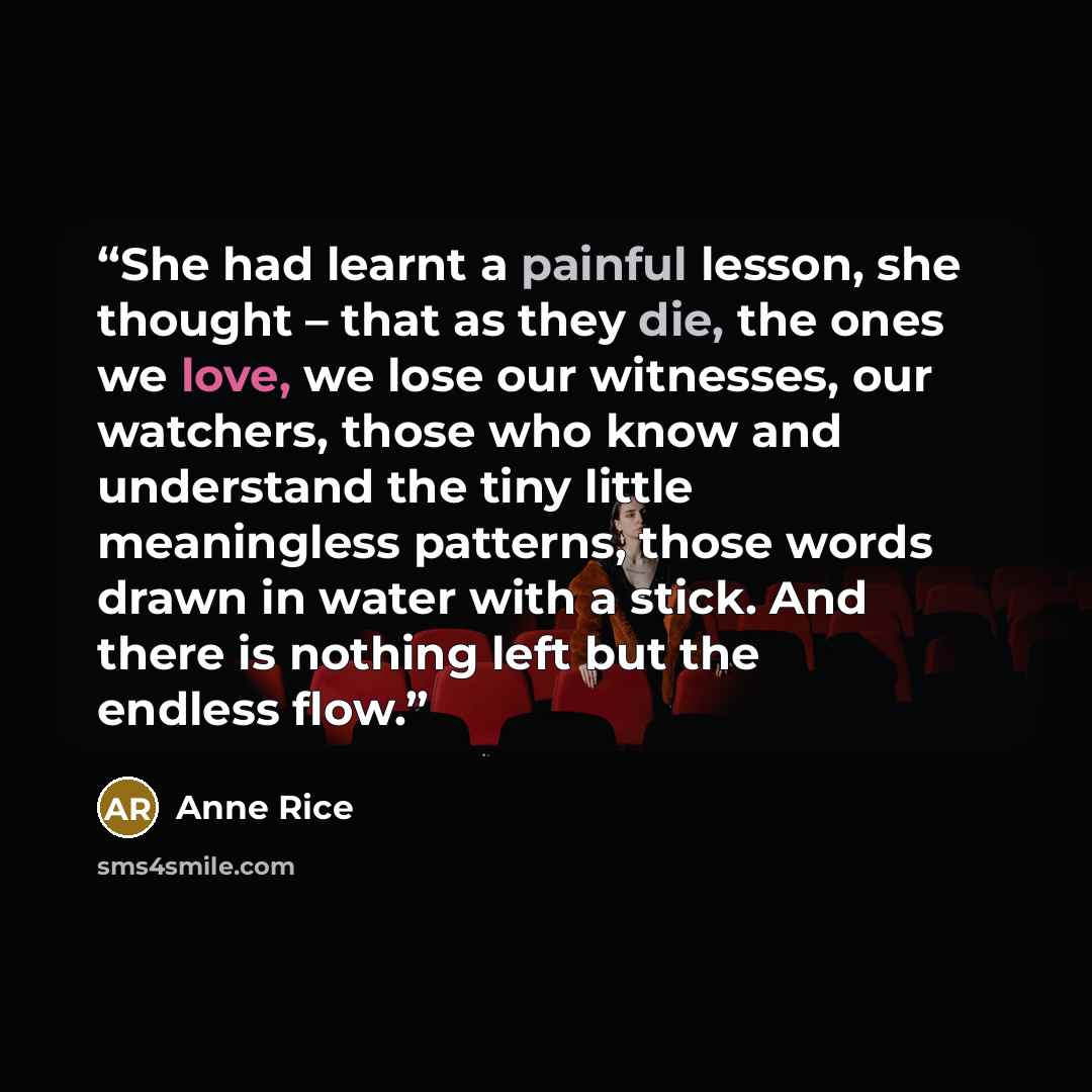 “She had learnt a painful lesson, she thought – that as they die, the ones we love, we lose our witnesses, our watchers, those who know and understand the tiny little meaningless patterns, those words drawn in water with a stick. And there is nothing left but the endless flow.” quote by Anne Rice