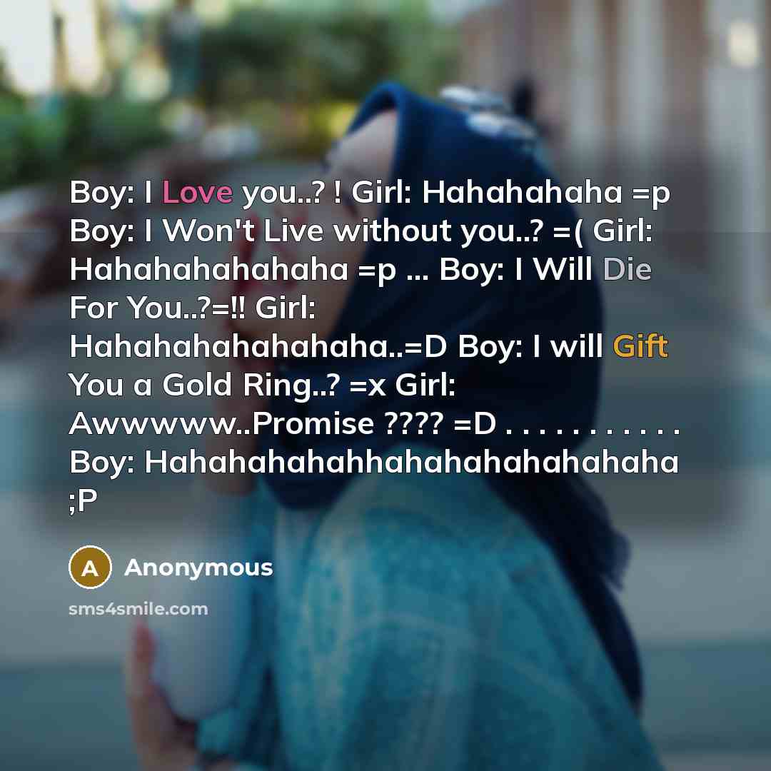 “Boy: I Love you..? ! Girl: Hahahahaha =p Boy: I Won't Live without you..? =( Girl: Hahahahahahaha =p ... Boy: I Will Die For You..?=!! Girl: Hahahahahahahaha..=D Boy: I will Gift You a Gold Ring..? =x Girl: Awwwww..Promise ???? =D . . . . . . . . . . . Boy: Hahahahahahhahahahahahahaha ;P” quote by Anonymous