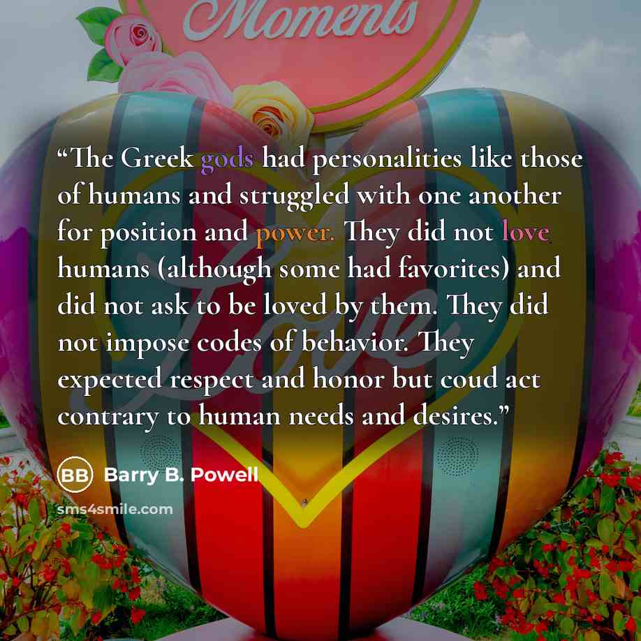 “The Greek gods had personalities like those of humans and struggled with one another for position and power. They did not love humans (although some had favorites) and did not ask to be loved by them. They did not impose codes of behavior. They expected respect and honor but coud act contrary to…” quote by Barry B. Powell