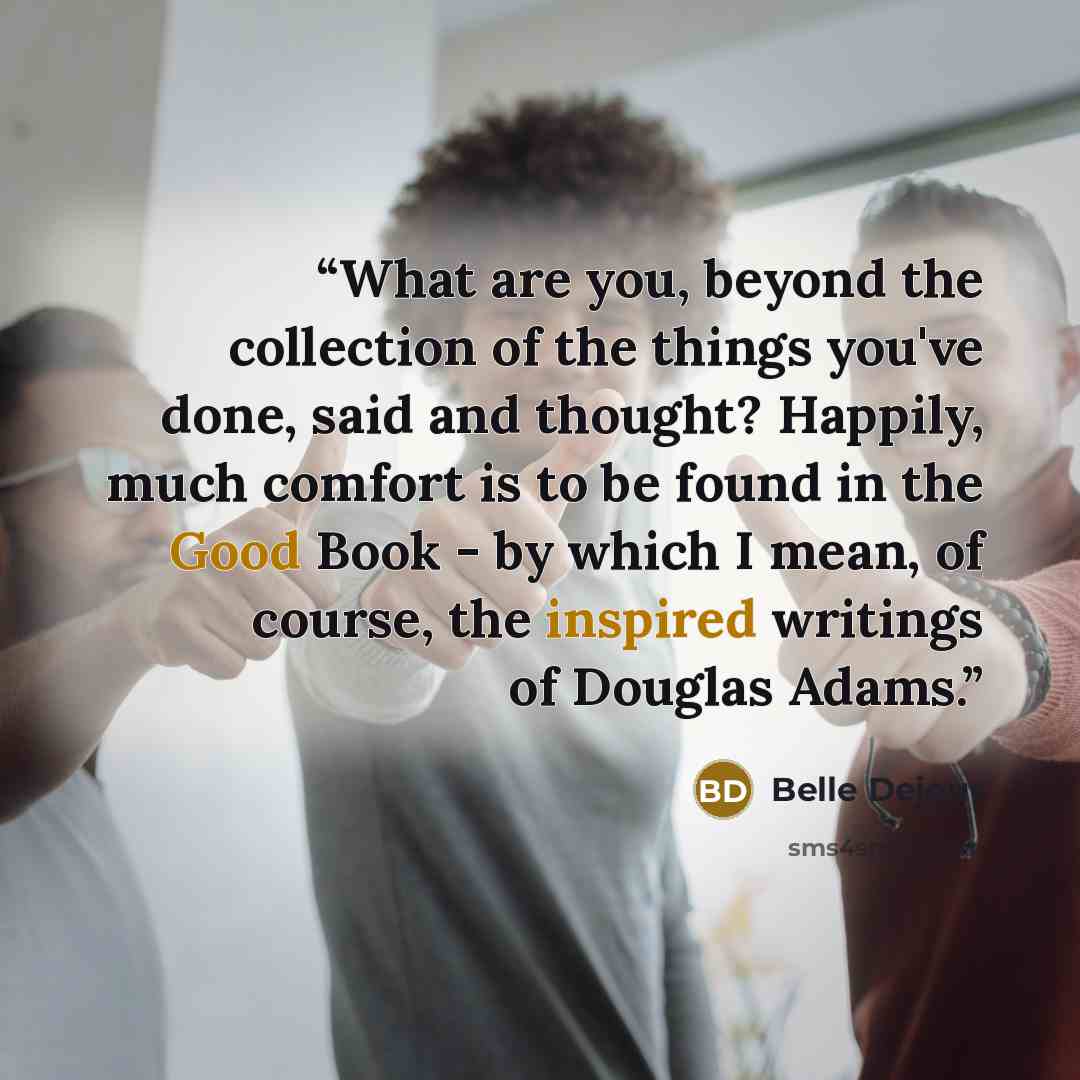“What are you, beyond the collection of the things you've done, said and thought? Happily, much comfort is to be found in the Good Book - by which I mean, of course, the inspired writings of Douglas Adams.” quote by Belle Dejour