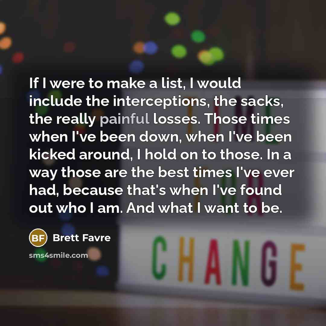 “If I were to make a list, I would include the interceptions, the sacks, the really painful losses. Those times when I've been down, when I've been kicked around, I hold on to those. In a way those are the best times I've ever had, because that's when I've found out who I am. And what I want to be.” quote by Brett Favre