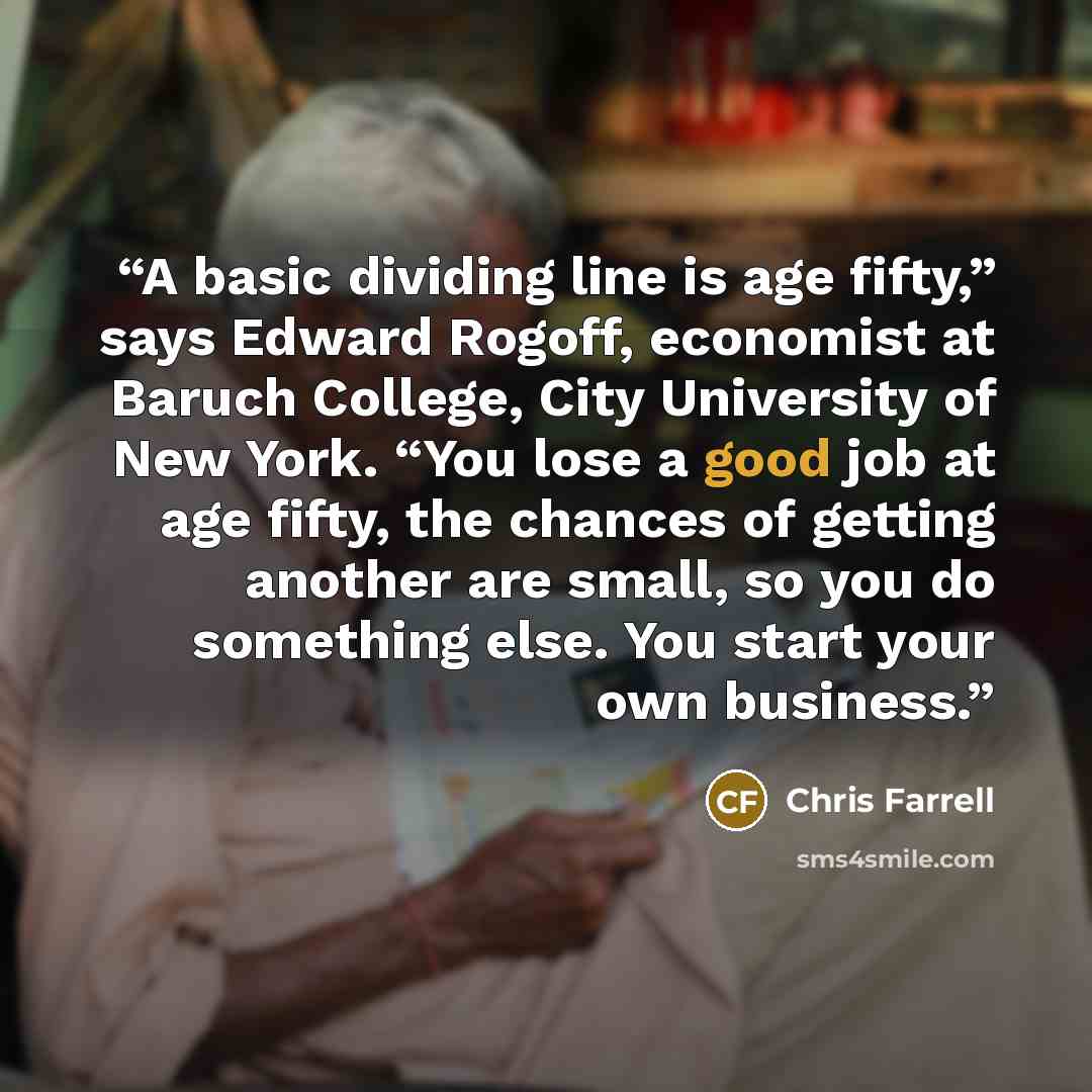 “A basic dividing line is age fifty,” says Edward Rogoff, economist at Baruch College, City University of New York. “You lose a good job at age fifty, the chances of getting another are small, so you do something else. You start your own business.” quote by Chris Farrell