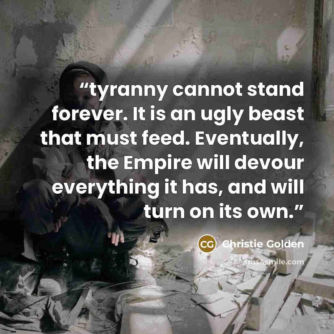 “tyranny cannot stand forever. It is an ugly beast that must feed. Eventually, the Empire will devour everything it has, and will turn on its own.” quote by Christie Golden
