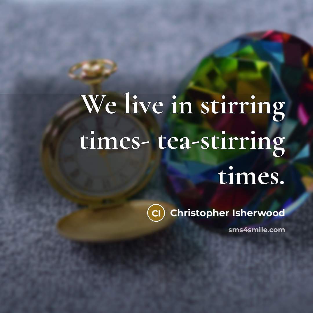 “We live in stirring times- tea-stirring times.…” quote by Christopher Isherwood