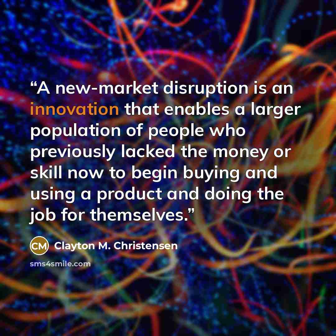 “A new-market disruption is an innovation that enables a larger population of people who previously lacked the money or skill now to begin buying and using a product and doing the job for themselves.” quote by Clayton M. Christensen
