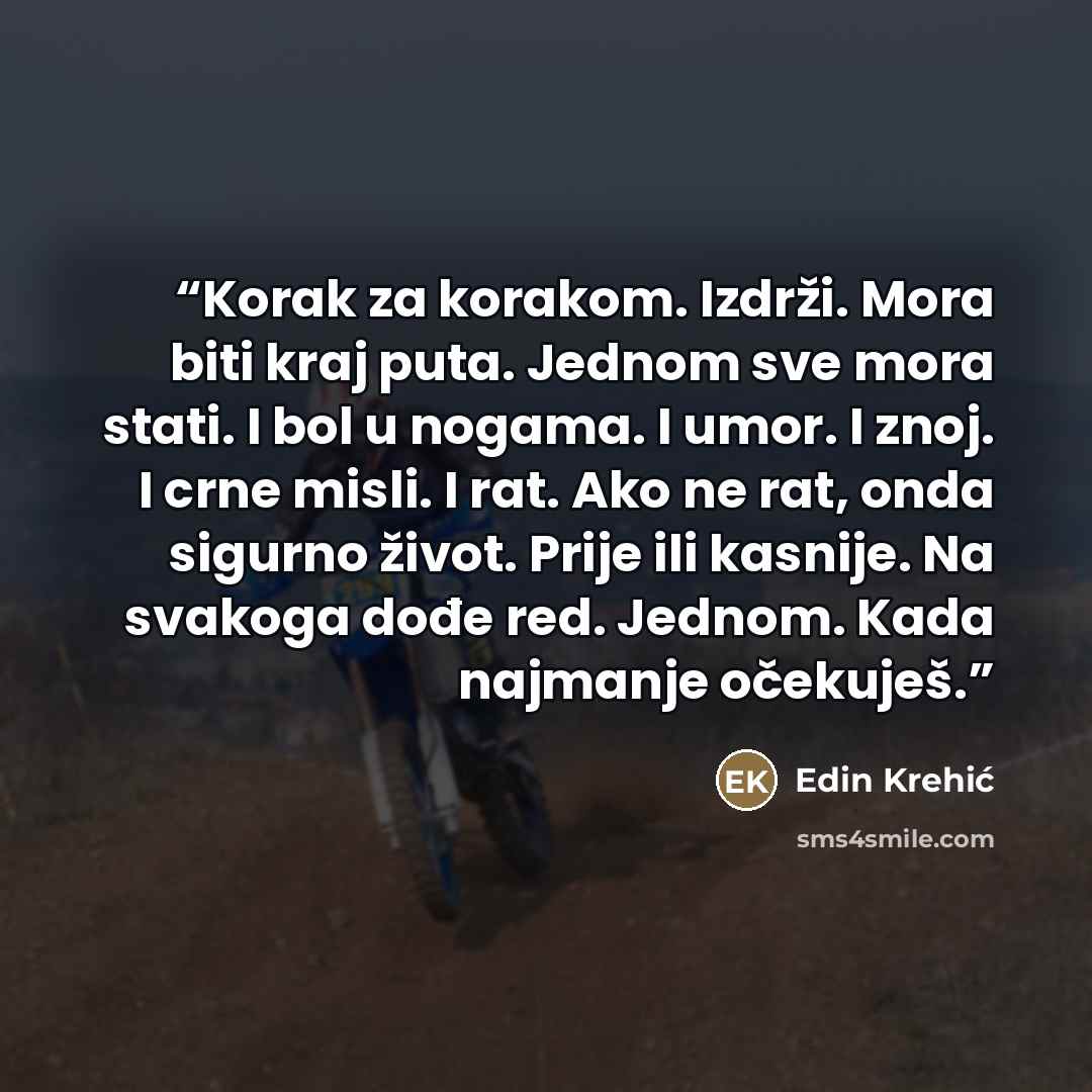 “Korak za korakom. Izdrži. Mora biti kraj puta. Jednom sve mora stati. I bol u nogama. I umor. I znoj. I crne misli. I rat. Ako ne rat, onda sigurno život. Prije ili kasnije. Na svakoga dođe red. Jednom. Kada najmanje očekuješ.” quote by Edin Krehić