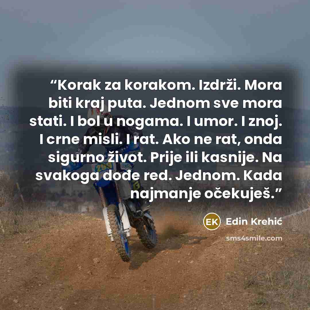 “Korak za korakom. Izdrži. Mora biti kraj puta. Jednom sve mora stati. I bol u nogama. I umor. I znoj. I crne misli. I rat. Ako ne rat, onda sigurno život. Prije ili kasnije. Na svakoga dođe red. Jednom. Kada najmanje očekuješ.” quote by Edin Krehić