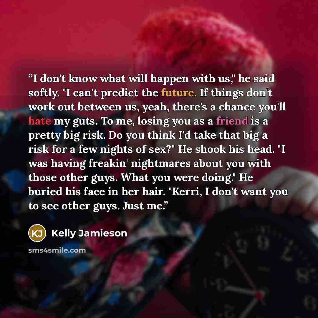 “I don't know what will happen with us," he said softly. "I can't predict the future. If things don't work out between us, yeah, there's a chance you'll hate my guts. To me, losing you as a friend is a pretty big risk. Do you think I'd take that big a risk for a few nights of sex?" He shook his…” quote by Kelly Jamieson