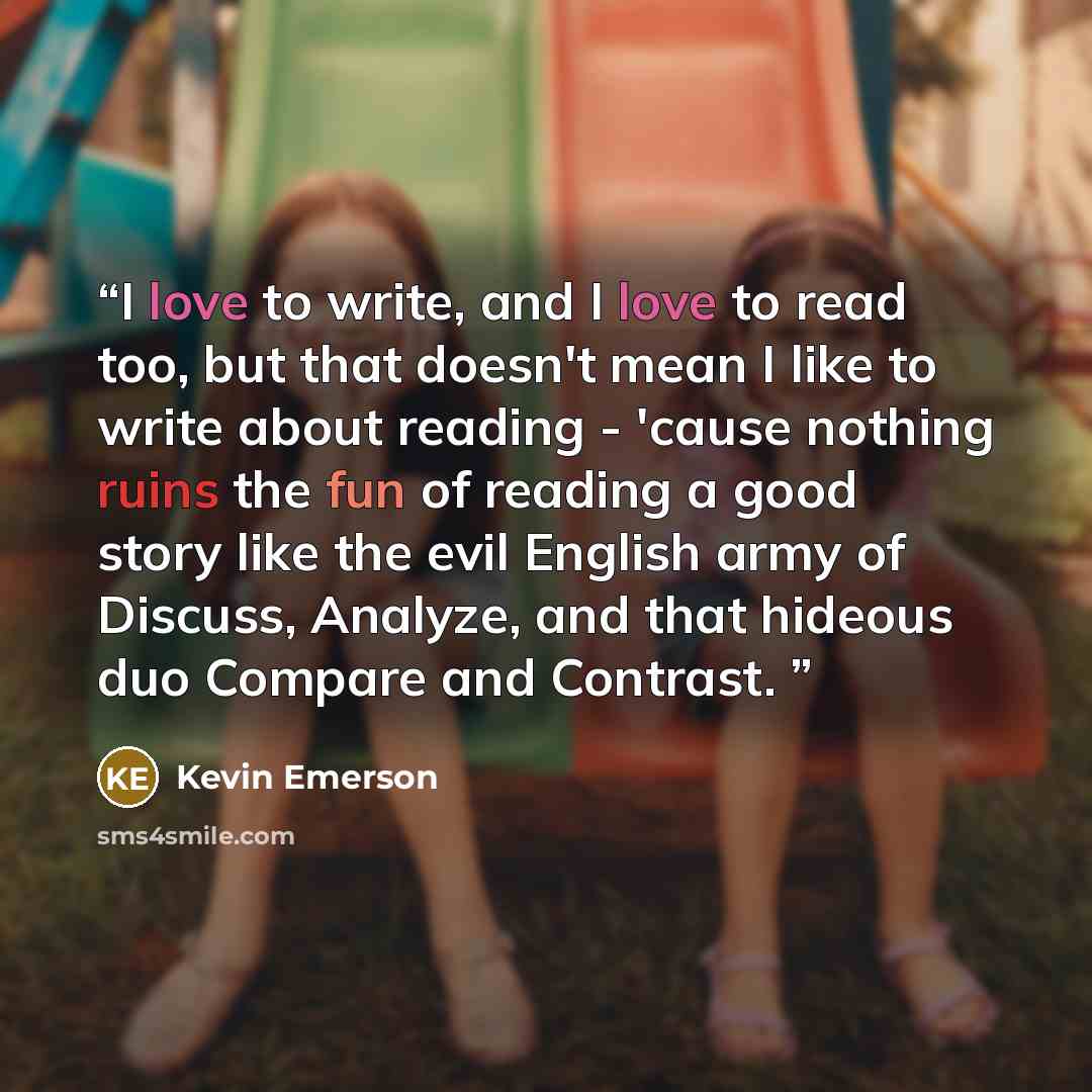 “I love to write, and I love to read too, but that doesn't mean I like to write about reading - 'cause nothing ruins the fun of reading a good story like the evil English army of Discuss, Analyze, and that hideous duo Compare and Contrast.” quote by Kevin Emerson