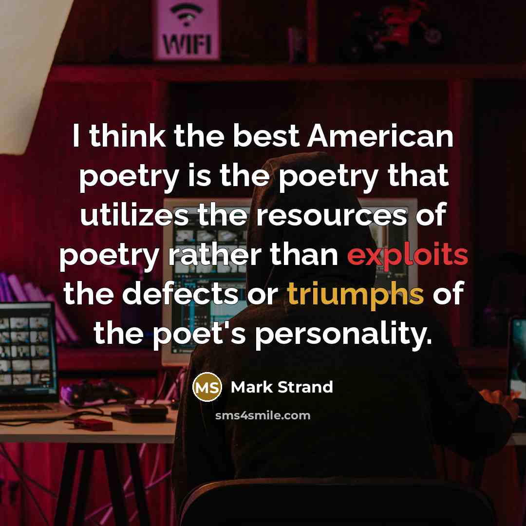 “I think the best American poetry is the poetry that utilizes the resources of poetry rather than exploits the defects or triumphs of the poet's personality.” quote by Mark Strand