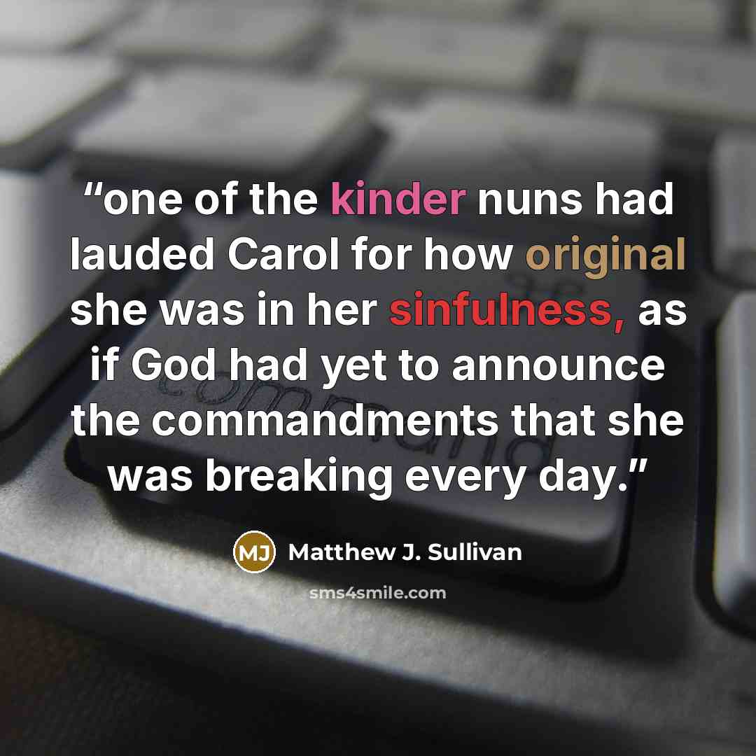 “one of the kinder nuns had lauded Carol for how original she was in her sinfulness, as if God had yet to announce the commandments that she was breaking every day.” quote by Matthew J. Sullivan