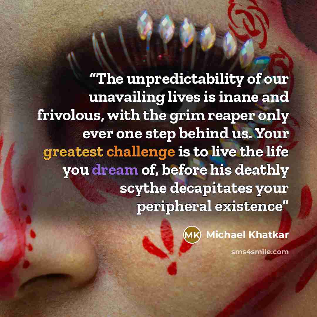 “The unpredictability of our unavailing lives is inane and frivolous, with the grim reaper only ever one step behind us. Your greatest challenge is to live the life you dream of, before his deathly scythe decapitates your peripheral existence” quote by Michael Khatkar