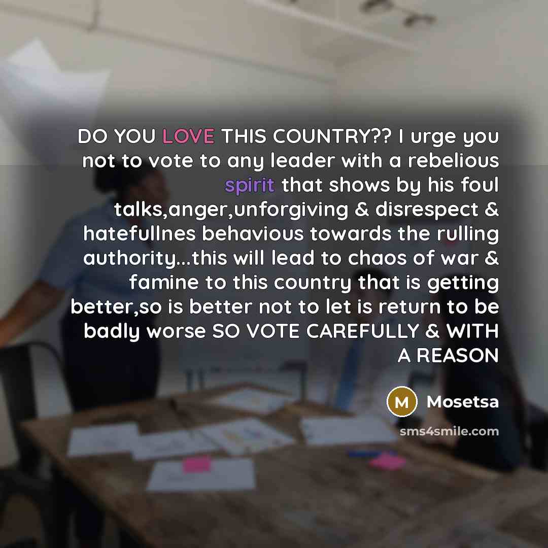 “DO YOU LOVE THIS COUNTRY?? I urge you not to vote to any leader with a rebelious spirit that shows by his foul talks,anger,unforgiving & disrespect & hatefullnes behavious towards the rulling authority...this will lead to chaos of war & famine to this country that is getting better,so is better…” quote by Mosetsa