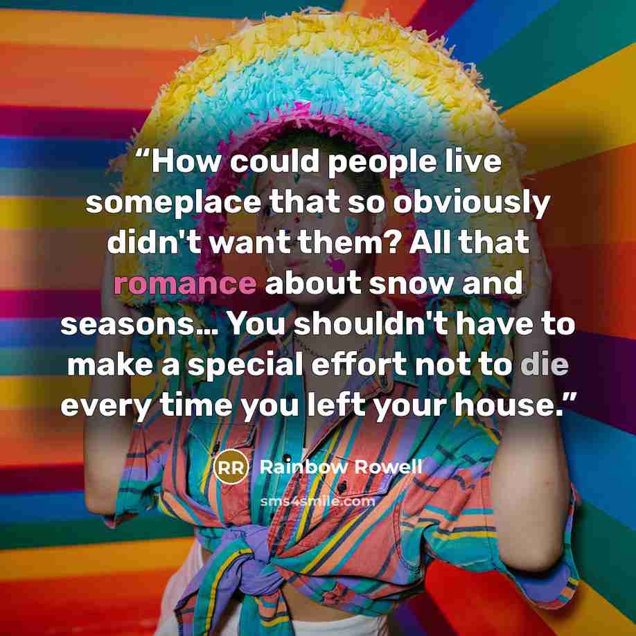 “How could people live someplace that so obviously didn't want them? All that romance about snow and seasons… You shouldn't have to make a special effort not to die every time you left your house.” quote by Rainbow Rowell