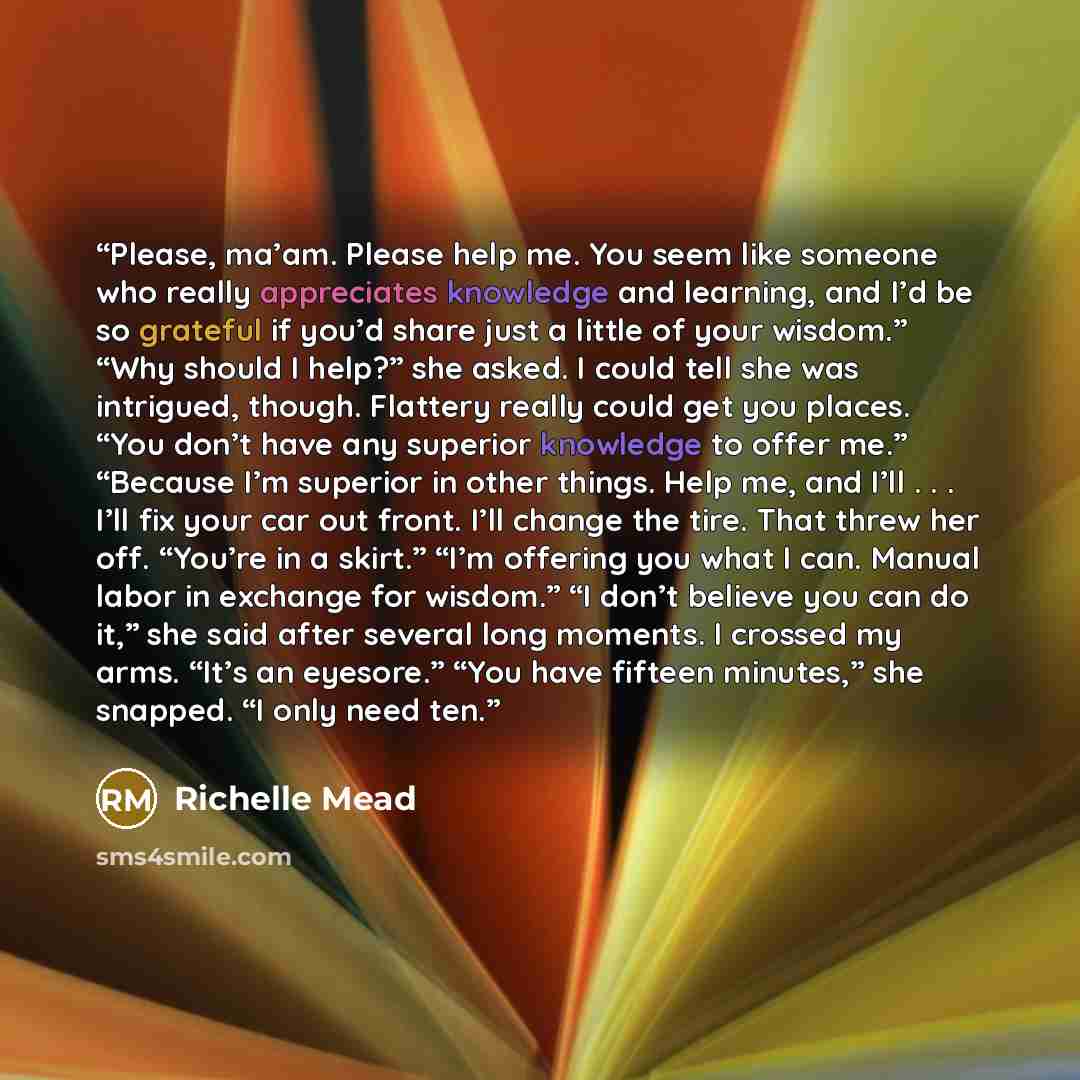 “Please, ma’am. Please help me. You seem like someone who really appreciates knowledge and learning, and I’d be so grateful if you’d share just a little of your wisdom.” “Why should I help?” she asked. I could tell she was intrigued, though. Flattery really could get you places. “You don’t have any…” quote by richelle mead