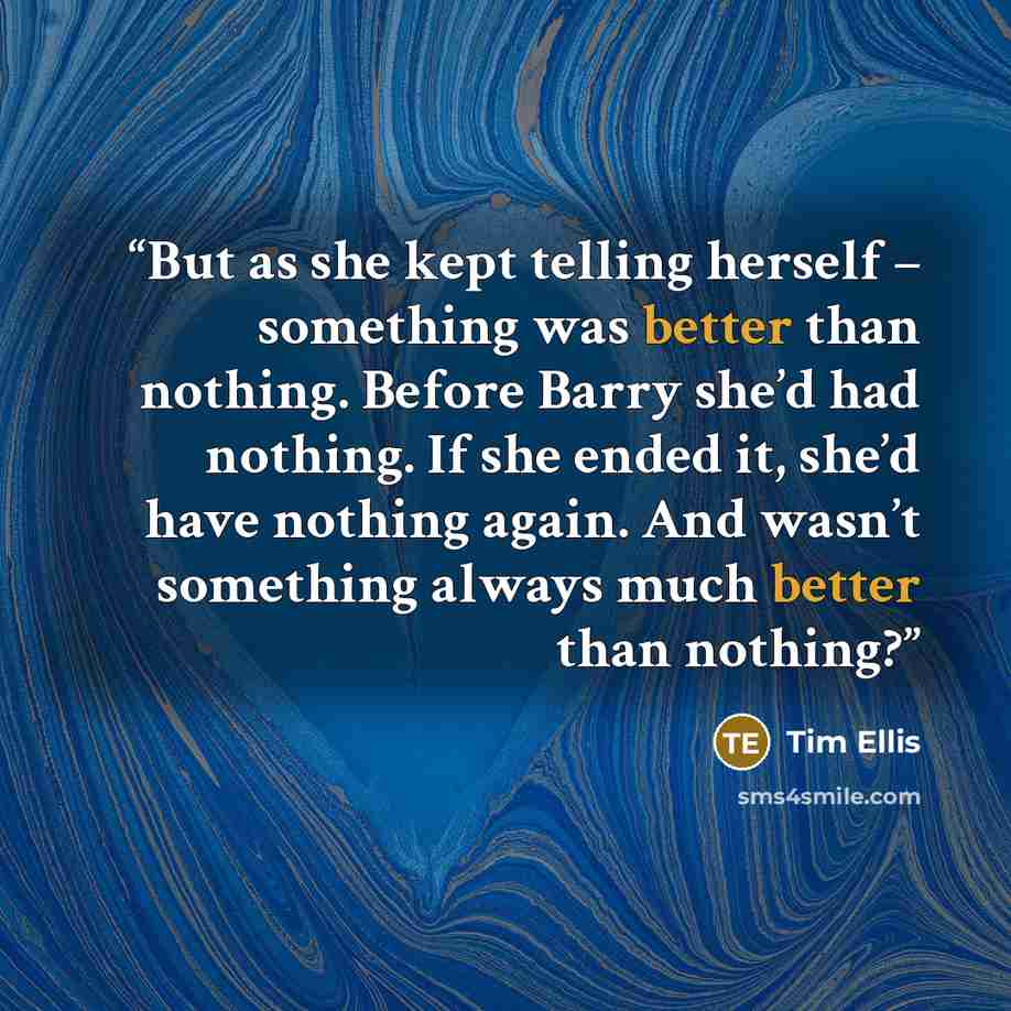 “But as she kept telling herself – something was better than nothing. Before Barry she’d had nothing. If she ended it, she’d have nothing again. And wasn’t something always much better than nothing?” quote by Tim Ellis