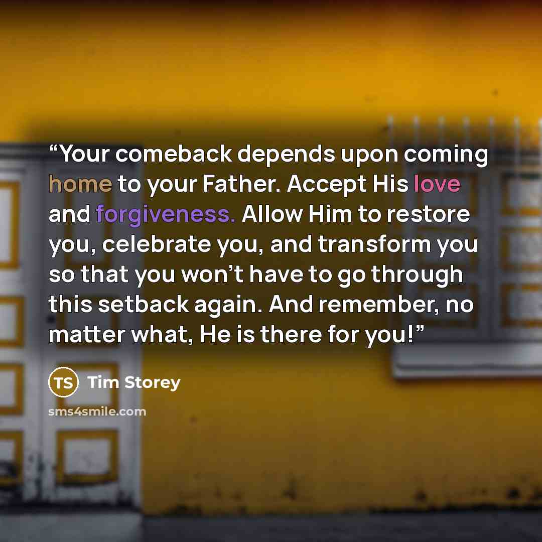 “Your comeback depends upon coming home to your Father. Accept His love and forgiveness. Allow Him to restore you, celebrate you, and transform you so that you won't have to go through this setback again. And remember, no matter what, He is there for you!” quote by Tim Storey