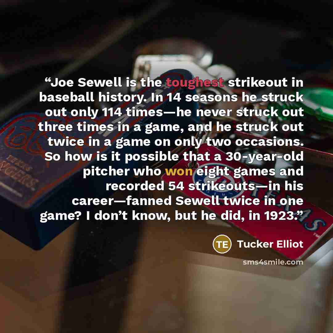 “Joe Sewell is the toughest strikeout in baseball history. In 14 seasons he struck out only 114 times—he never struck out three times in a game, and he struck out twice in a game on only two occasions. So how is it possible that a 30-year-old pitcher who won eight games and recorded 54…” quote by Tucker Elliot