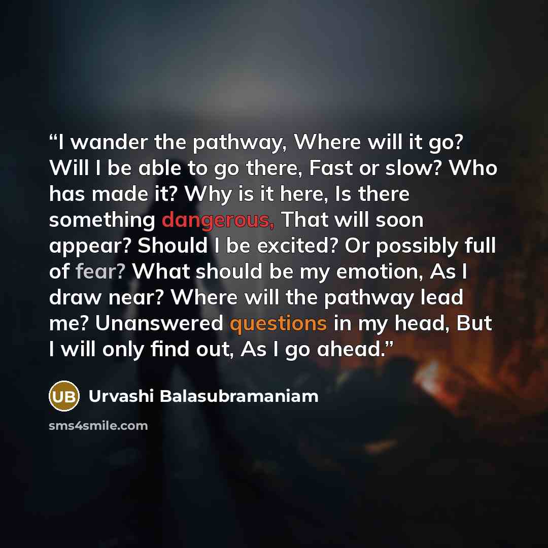 “I wander the pathway, Where will it go? Will I be able to go there, Fast or slow? Who has made it? Why is it here, Is there something dangerous, That will soon appear? Should I be excited? Or possibly full of fear? What should be my emotion, As I draw near? Where will the pathway lead me?…” quote by Urvashi Balasubramaniam
