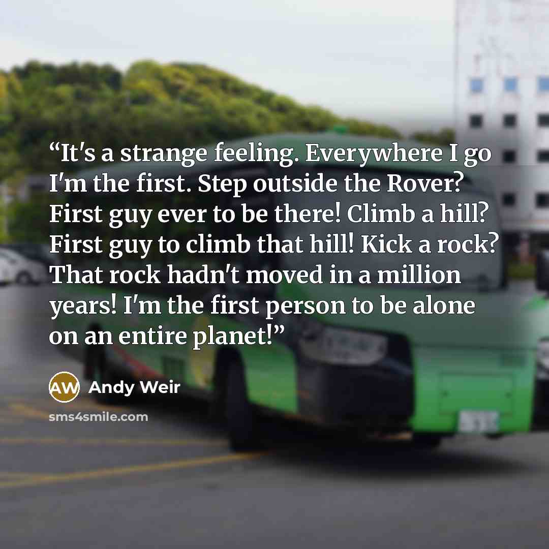 “It's a strange feeling. Everywhere I go I'm the first. Step outside the Rover? First guy ever to be there! Climb a hill? First guy to climb that hill! Kick a rock? That rock hadn't moved in a million years! I'm the first person to be alone on an entire planet!” quote by Andy Weir