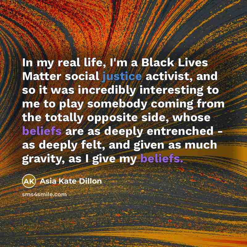 “In my real life, I'm a Black Lives Matter social justice activist, and so it was incredibly interesting to me to play somebody coming from the totally opposite side, whose beliefs are as deeply entrenched - as deeply felt, and given as much gravity, as I give my beliefs.” quote by Asia Kate Dillon
