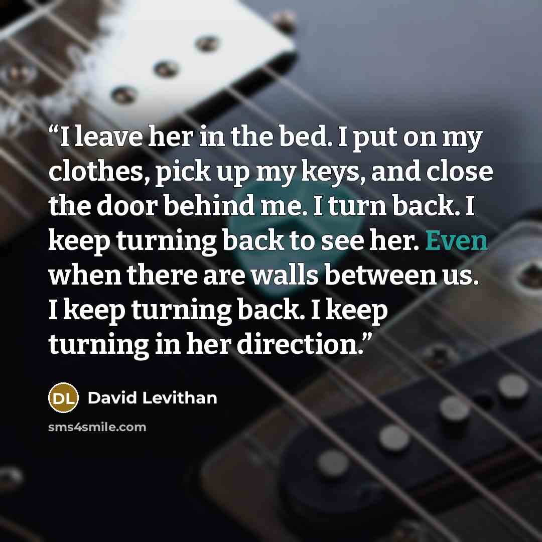 “I leave her in the bed. I put on my clothes, pick up my keys, and close the door behind me. I turn back. I keep turning back to see her. Even when there are walls between us. I keep turning back. I keep turning in her direction.” quote by David Levithan
