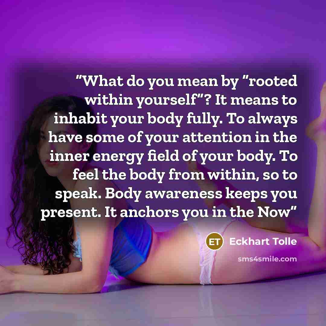 “What do you mean by “rooted within yourself”? It means to inhabit your body fully. To always have some of your attention in the inner energy field of your body. To feel the body from within, so to speak. Body awareness keeps you present. It anchors you in the Now” quote by Eckhart Tolle
