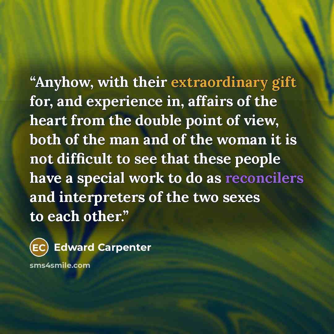 “Anyhow, with their extraordinary gift for, and experience in, affairs of the heart from the double point of view, both of the man and of the woman it is not difficult to see that these people have a special work to do as reconcilers and interpreters of the two sexes to each other.” quote by Edward Carpenter