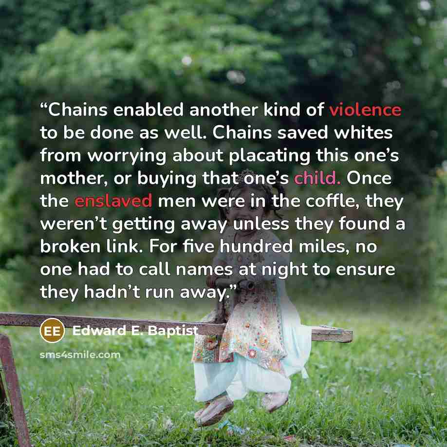 “Chains enabled another kind of violence to be done as well. Chains saved whites from worrying about placating this one’s mother, or buying that one’s child. Once the enslaved men were in the coffle, they weren’t getting away unless they found a broken link. For five hundred miles, no one had to…” quote by Edward E. Baptist