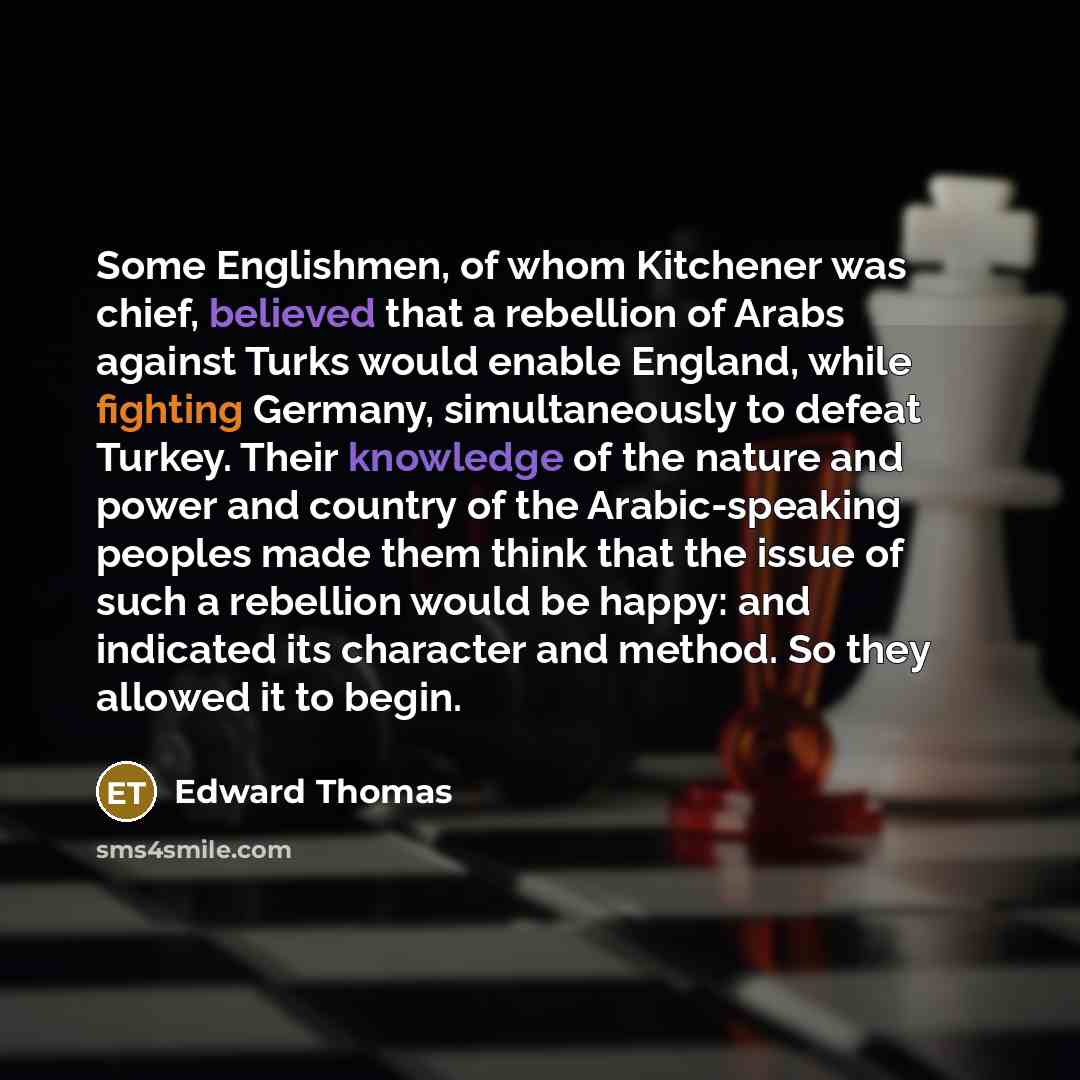 “Some Englishmen, of whom Kitchener was chief, believed that a rebellion of Arabs against Turks would enable England, while fighting Germany, simultaneously to defeat Turkey. Their knowledge of the nature and power and country of the Arabic-speaking peoples made them think that the issue of such a…” quote by Edward Thomas