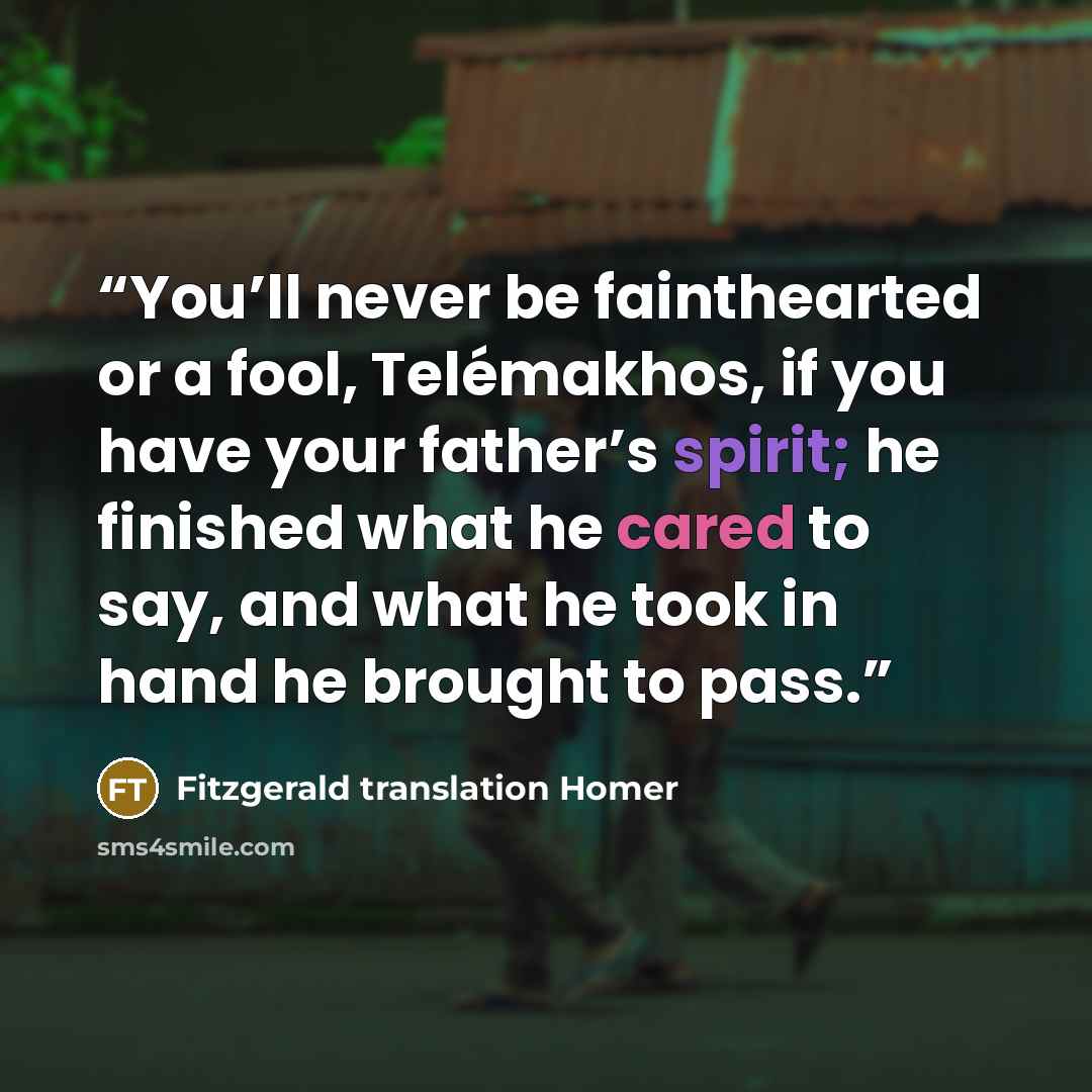 “You’ll never be fainthearted or a fool, Telémakhos, if you have your father’s spirit; he finished what he cared to say, and what he took in hand he brought to pass.” quote by Fitzgerald translation Homer