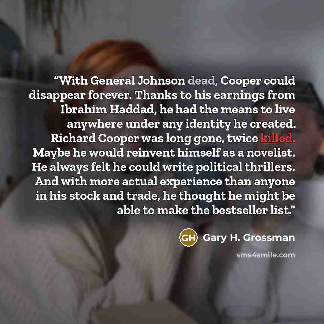“With General Johnson dead, Cooper could disappear forever. Thanks to his earnings from Ibrahim Haddad, he had the means to live anywhere under any identity he created. Richard Cooper was long gone, twice killed. Maybe he would reinvent himself as a novelist. He always felt he could write political…” quote by Gary H. Grossman
