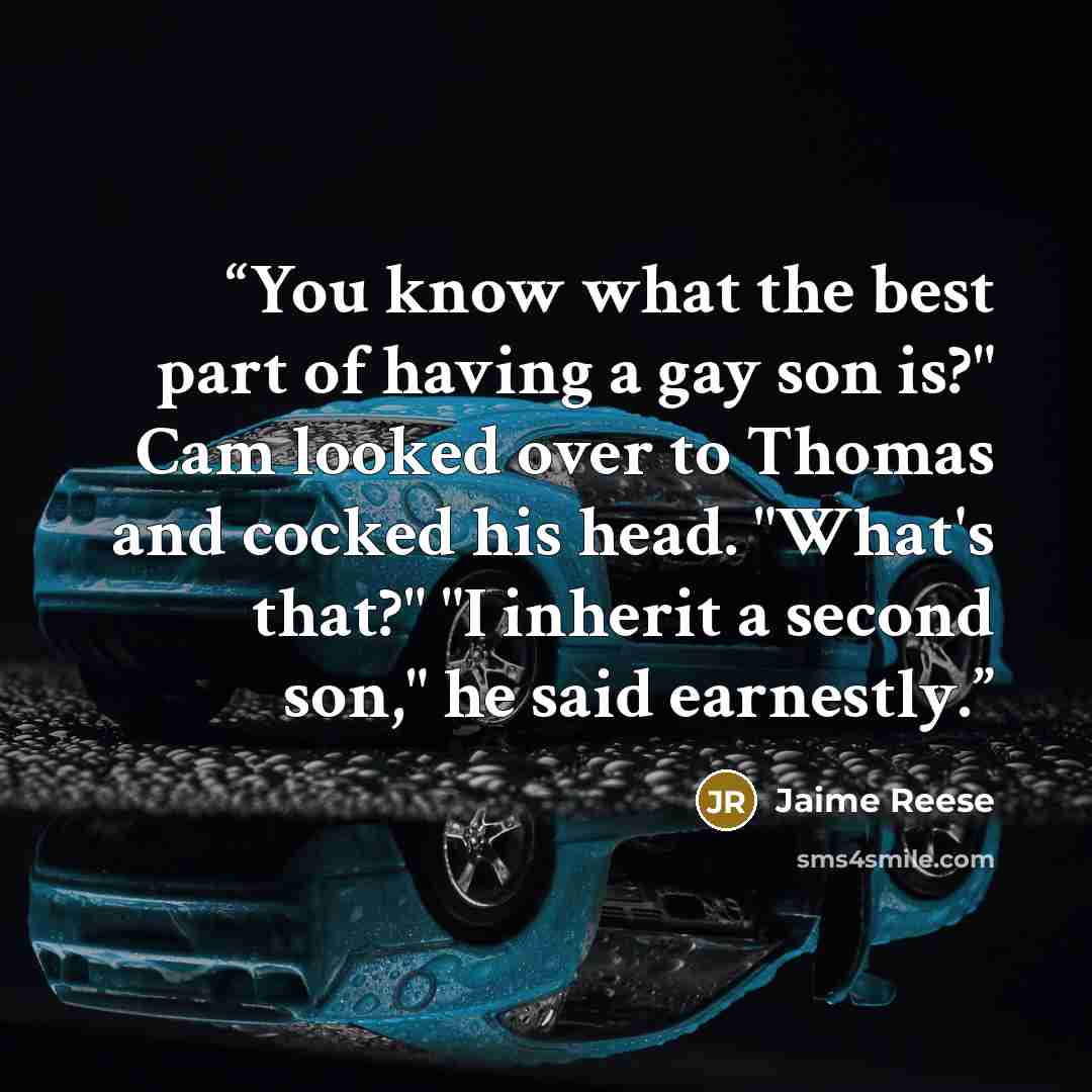 “You know what the best part of having a gay son is?" Cam looked over to Thomas and cocked his head. "What's that?" "I inherit a second son," he said earnestly.” quote by Jaime Reese