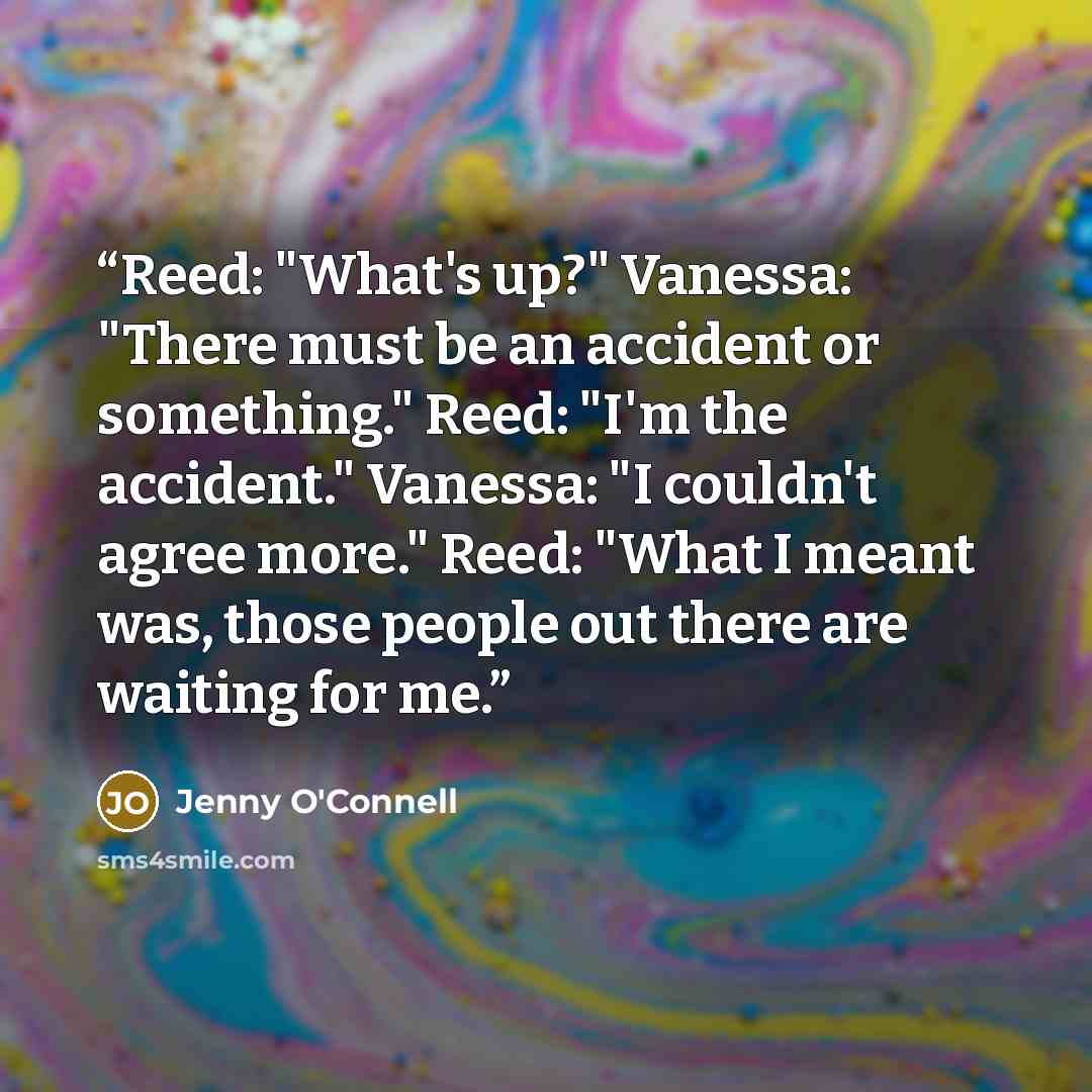 “Reed: "What's up?" Vanessa: "There must be an accident or something." Reed: "I'm the accident." Vanessa: "I couldn't agree more." Reed: "What I meant was, those people out there are waiting for me.” quote by Jenny O'Connell