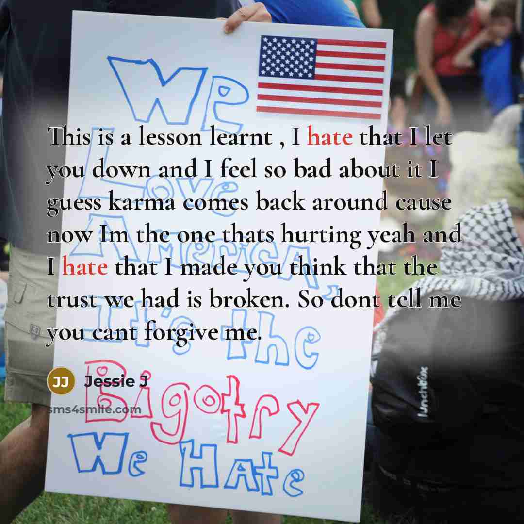 “This is a lesson learnt , I hate that I let you down and I feel so bad about it I guess karma comes back around cause now Im the one thats hurting yeah and I hate that I made you think that the trust we had is broken. So dont tell me you cant forgive me.” quote by Jessie J