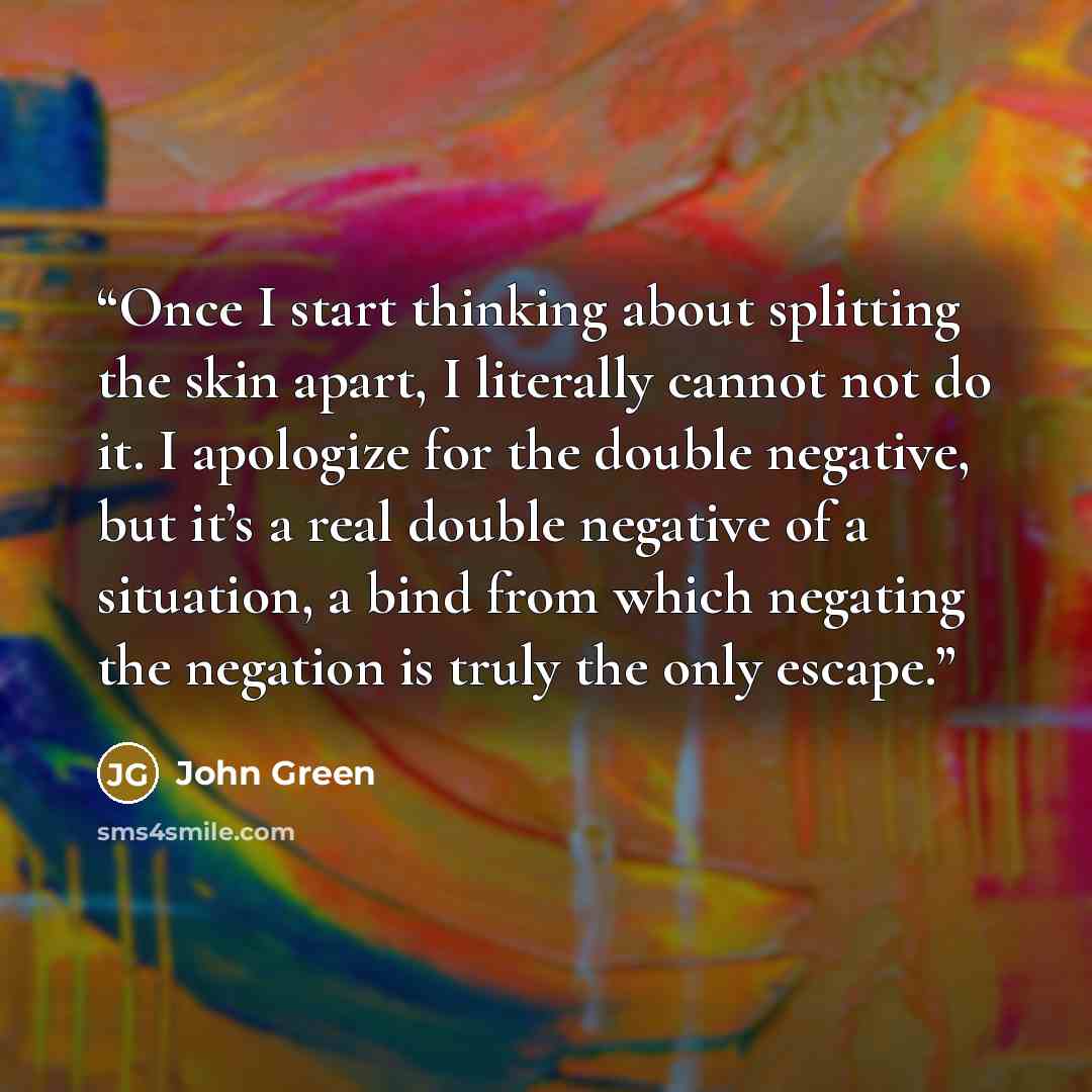 “Once I start thinking about splitting the skin apart, I literally cannot not do it. I apologize for the double negative, but it’s a real double negative of a situation, a bind from which negating the negation is truly the only escape.” quote by John Green
