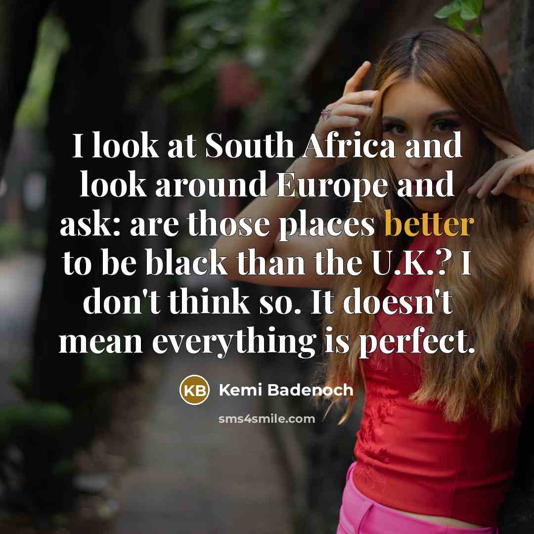 “I look at South Africa and look around Europe and ask: are those places better to be black than the U.K.? I don't think so. It doesn't mean everything is perfect.” quote by Kemi Badenoch
