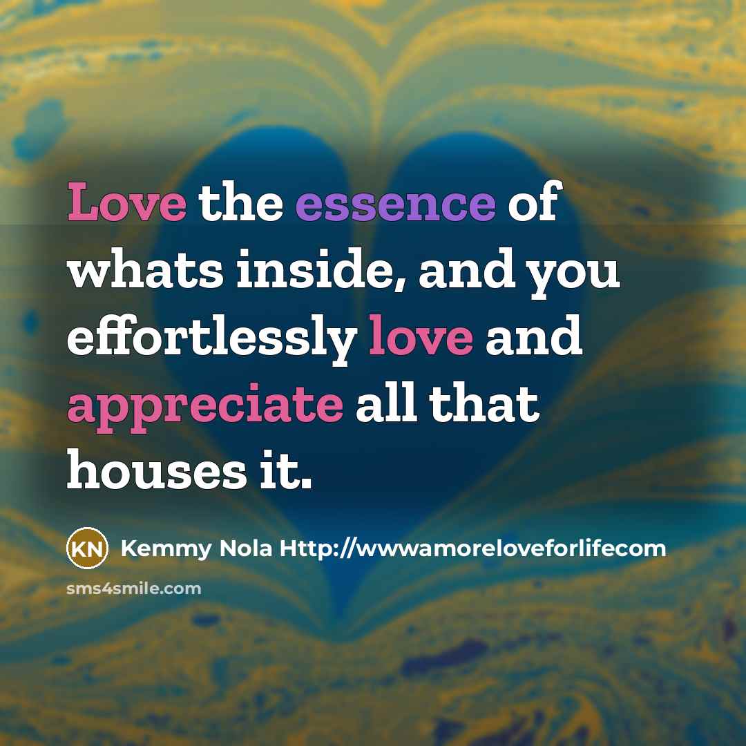 “Love the essence of whats inside, and you effortlessly love and appreciate all that houses it.” quote by Kemmy Nola Http://wwwamoreloveforlifecom