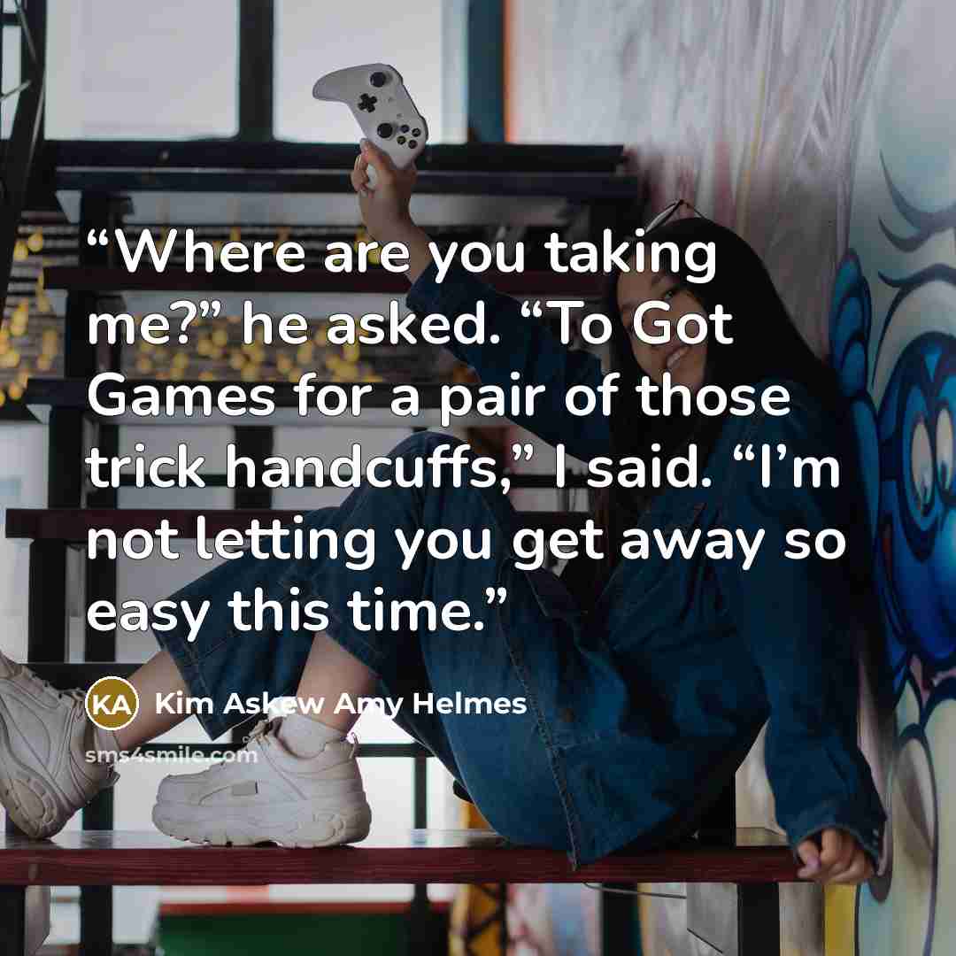 “Where are you taking me?” he asked. “To Got Games for a pair of those trick handcuffs,” I said. “I’m not letting you get away so easy this time.” quote by Kim Askew Amy Helmes