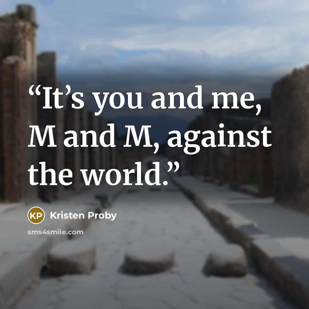 “It’s you and me, M and M, against the world.” quote by Kristen Proby