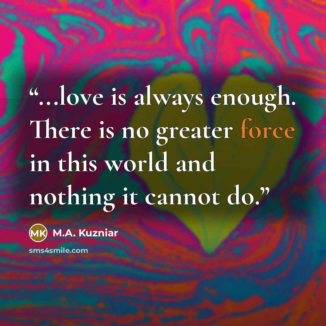 “...love is always enough. There is no greater force in this world and nothing it cannot do.” quote by M.A. Kuzniar
