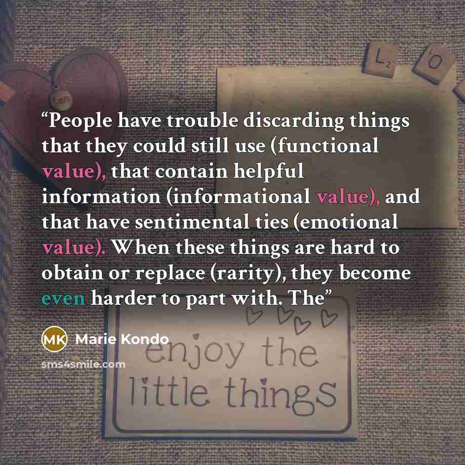“People have trouble discarding things that they could still use (functional value), that contain helpful information (informational value), and that have sentimental ties (emotional value). When these things are hard to obtain or replace (rarity), they become even harder to part with. The” quote by Marie Kondō