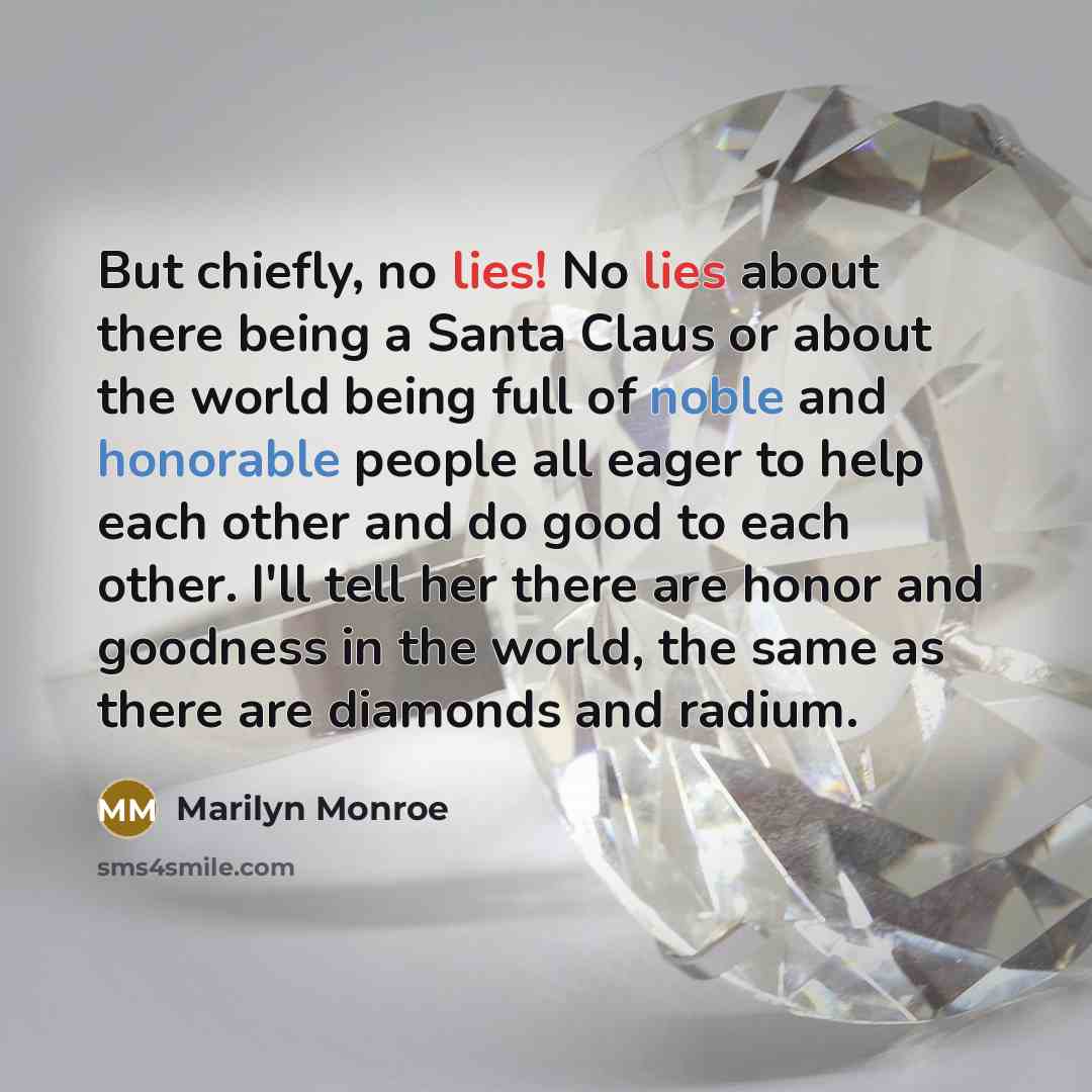 “But chiefly, no lies! No lies about there being a Santa Claus or about the world being full of noble and honorable people all eager to help each other and do good to each other. I'll tell her there are honor and goodness in the world, the same as there are diamonds and radium.” quote by Marilyn Monroe