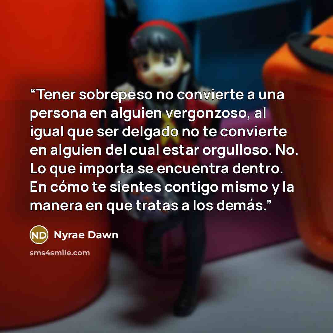 “Tener sobrepeso no convierte a una persona en alguien vergonzoso, al igual que ser delgado no te convierte en alguien del cual estar orgulloso. No. Lo que importa se encuentra dentro. En cómo te sientes contigo mismo y la manera en que tratas a los demás.” quote by Nyrae Dawn