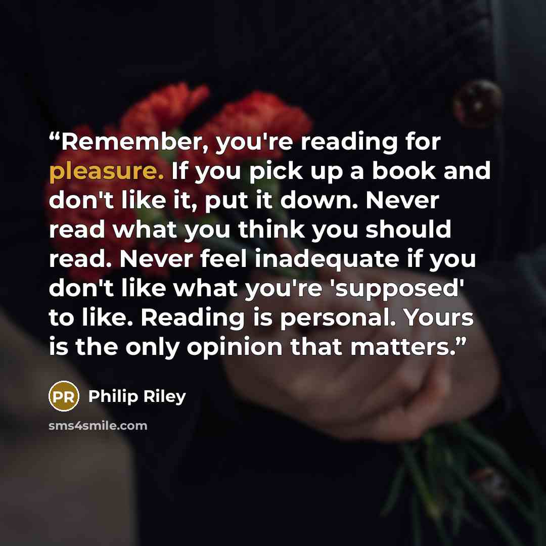 “Remember, you're reading for pleasure. If you pick up a book and don't like it, put it down. Never read what you think you should read. Never feel inadequate if you don't like what you're 'supposed' to like. Reading is personal. Yours is the only opinion that matters.” quote by Philip Riley
