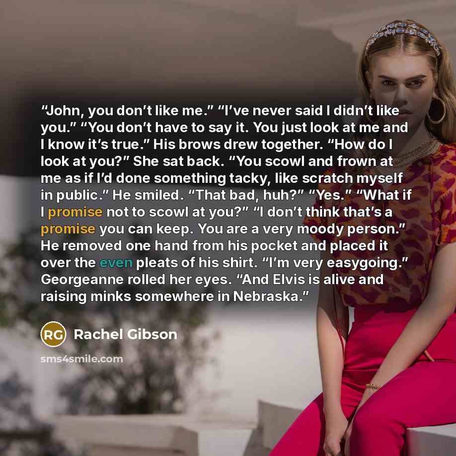 “John, you don’t like me.” “I’ve never said I didn’t like you.” “You don’t have to say it. You just look at me and I know it’s true.” His brows drew together. “How do I look at you?” She sat back. “You scowl and frown at me as if I’d done something tacky, like scratch myself in public.” He smiled…” quote by Rachel Gibson