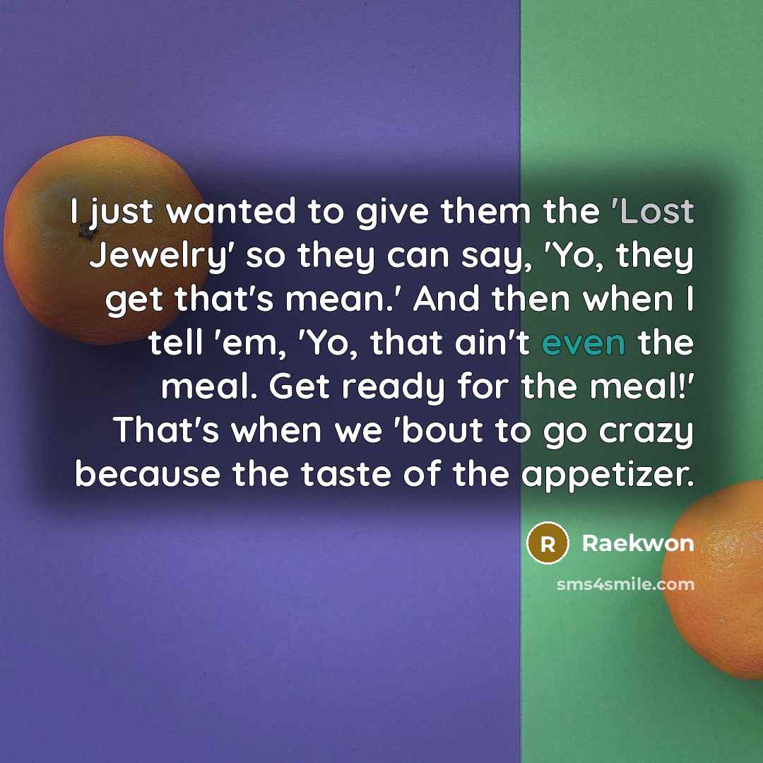 “I just wanted to give them the 'Lost Jewelry' so they can say, 'Yo, they get that's mean.' And then when I tell 'em, 'Yo, that ain't even the meal. Get ready for the meal!' That's when we 'bout to go crazy because the taste of the appetizer.” quote by Raekwon