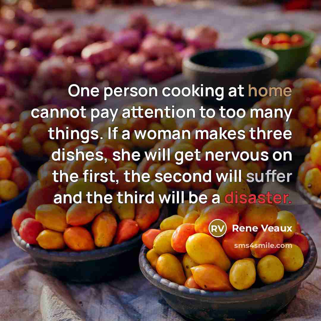 “One person cooking at home cannot pay attention to too many things. If a woman makes three dishes, she will get nervous on the first, the second will suffer and the third will be a disaster.” quote by Rene Veaux