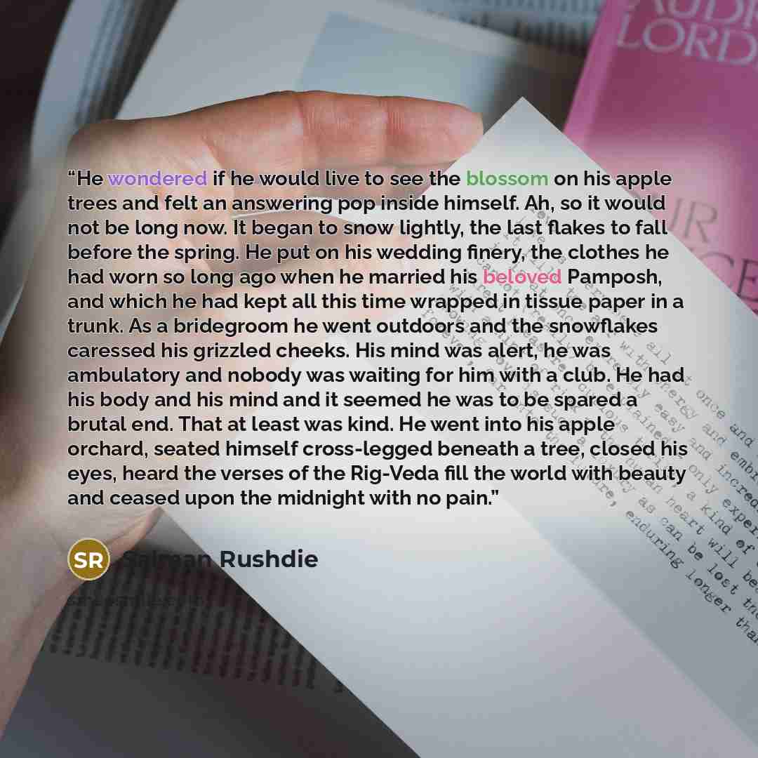 “He wondered if he would live to see the blossom on his apple trees and felt an answering pop inside himself. Ah, so it would not be long now. It began to snow lightly, the last flakes to fall before the spring. He put on his wedding finery, the clothes he had worn so long ago when he married his…” quote by Salman Rushdie